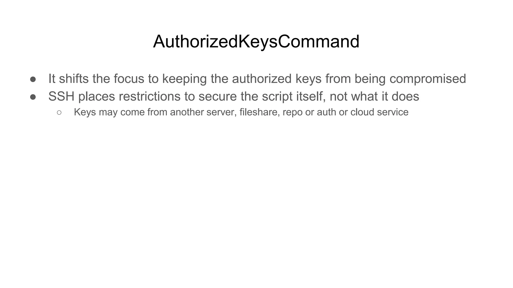 AuthorizedKeysCommand
● It shifts the focus to keeping the authorized keys from being compromised
● SSH places restrictions to secure the script itself, not what it does
○ Keys may come from another server, fileshare, repo or auth or cloud service
 