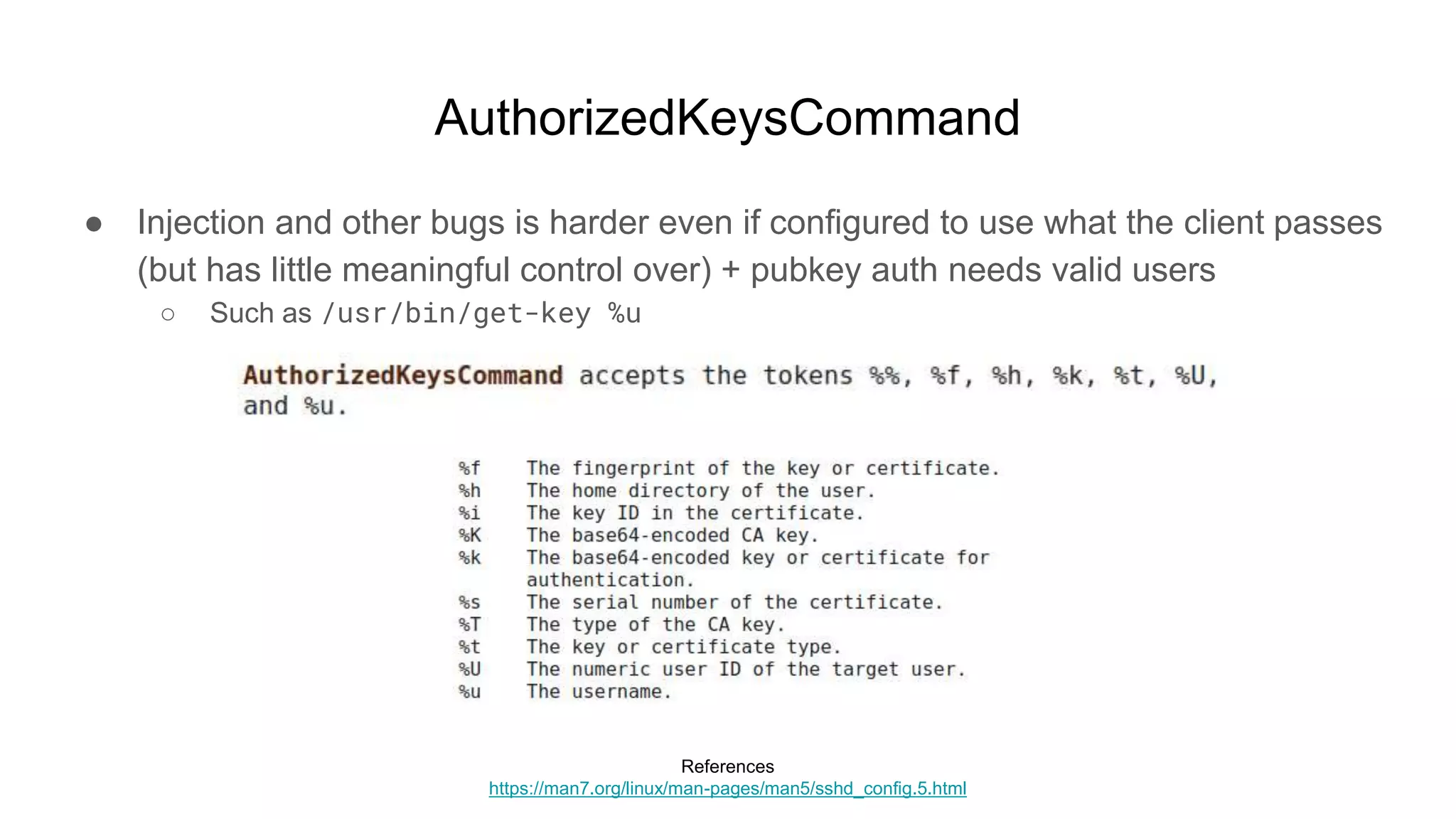 AuthorizedKeysCommand
● Injection and other bugs is harder even if configured to use what the client passes
(but has little meaningful control over) + pubkey auth needs valid users
○ Such as /usr/bin/get-key %u
References
https://man7.org/linux/man-pages/man5/sshd_config.5.html
 