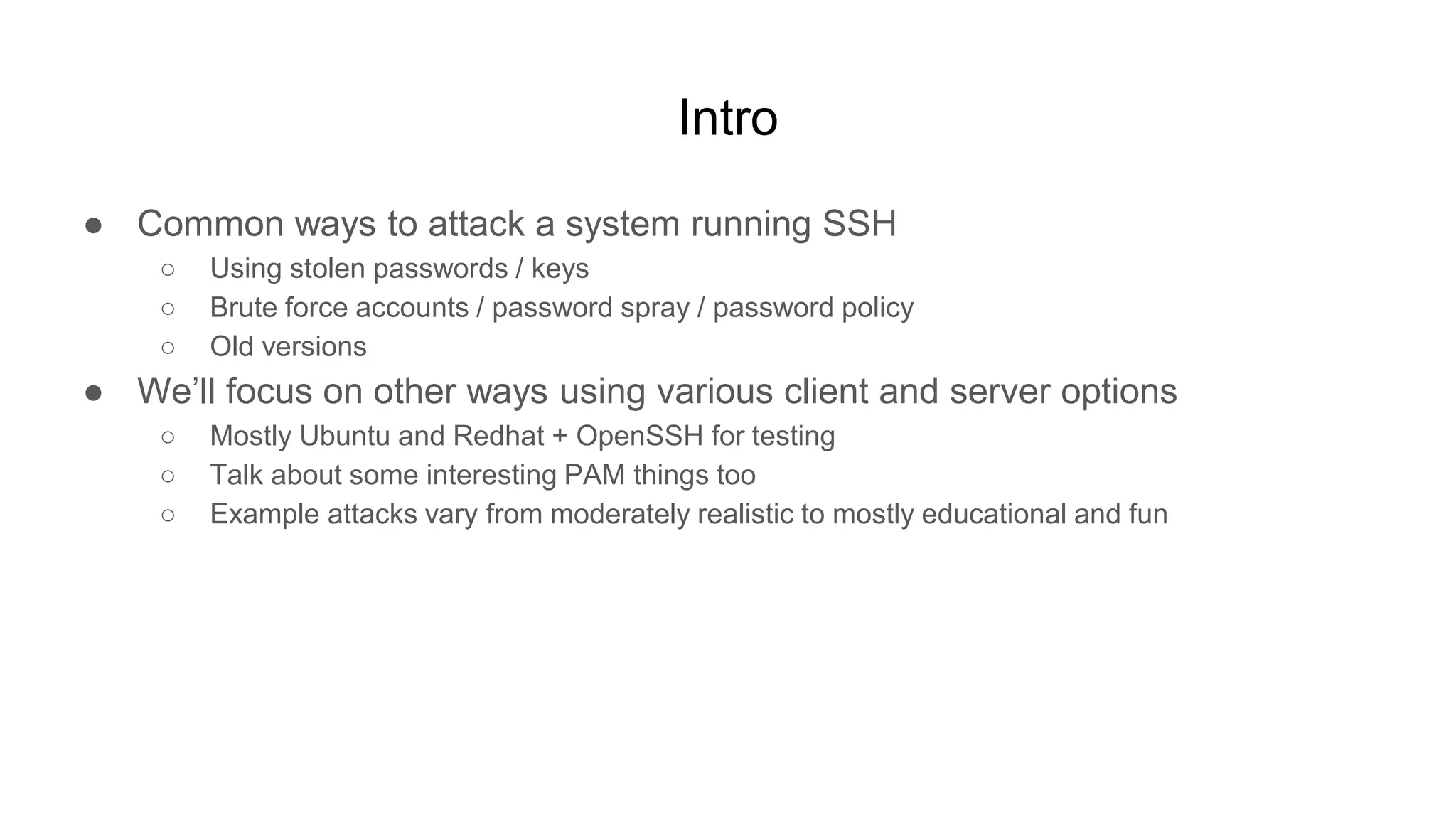Intro
● Common ways to attack a system running SSH
○ Using stolen passwords / keys
○ Brute force accounts / password spray / password policy
○ Old versions
● We’ll focus on other ways using various client and server options
○ Mostly Ubuntu and Redhat + OpenSSH for testing
○ Talk about some interesting PAM things too
○ Example attacks vary from moderately realistic to mostly educational and fun
 