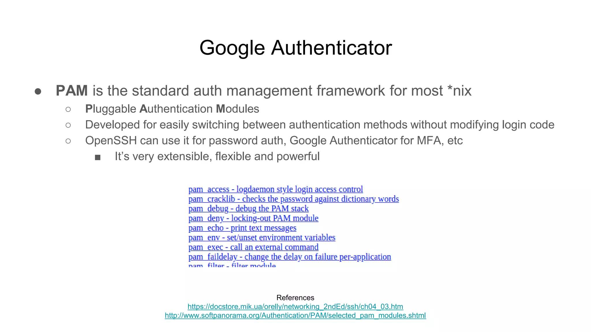 Google Authenticator
● PAM is the standard auth management framework for most *nix
○ Pluggable Authentication Modules
○ Developed for easily switching between authentication methods without modifying login code
○ OpenSSH can use it for password auth, Google Authenticator for MFA, etc
■ It’s very extensible, flexible and powerful
References
https://docstore.mik.ua/orelly/networking_2ndEd/ssh/ch04_03.htm
http://www.softpanorama.org/Authentication/PAM/selected_pam_modules.shtml
 