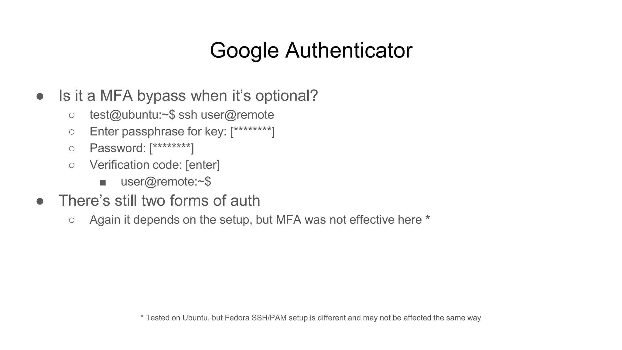 Google Authenticator
● Is it a MFA bypass when it’s optional?
○ test@ubuntu:~$ ssh user@remote
○ Enter passphrase for key: [********]
○ Password: [********]
○ Verification code: [enter]
■ user@remote:~$
● There’s still two forms of auth
○ Again it depends on the setup, but MFA was not effective here *
* Tested on Ubuntu, but Fedora SSH/PAM setup is different and may not be affected the same way
 