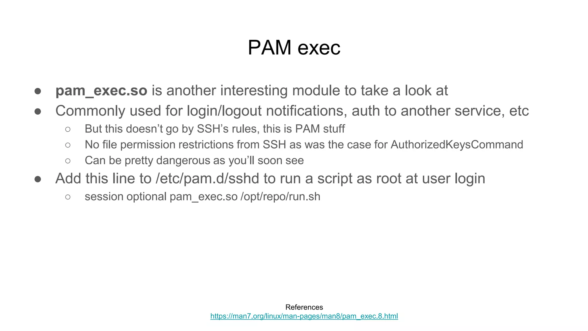 PAM exec
● pam_exec.so is another interesting module to take a look at
● Commonly used for login/logout notifications, auth to another service, etc
○ But this doesn’t go by SSH’s rules, this is PAM stuff
○ No file permission restrictions from SSH as was the case for AuthorizedKeysCommand
○ Can be pretty dangerous as you’ll soon see
● Add this line to /etc/pam.d/sshd to run a script as root at user login
○ session optional pam_exec.so /opt/repo/run.sh
References
https://man7.org/linux/man-pages/man8/pam_exec.8.html
 