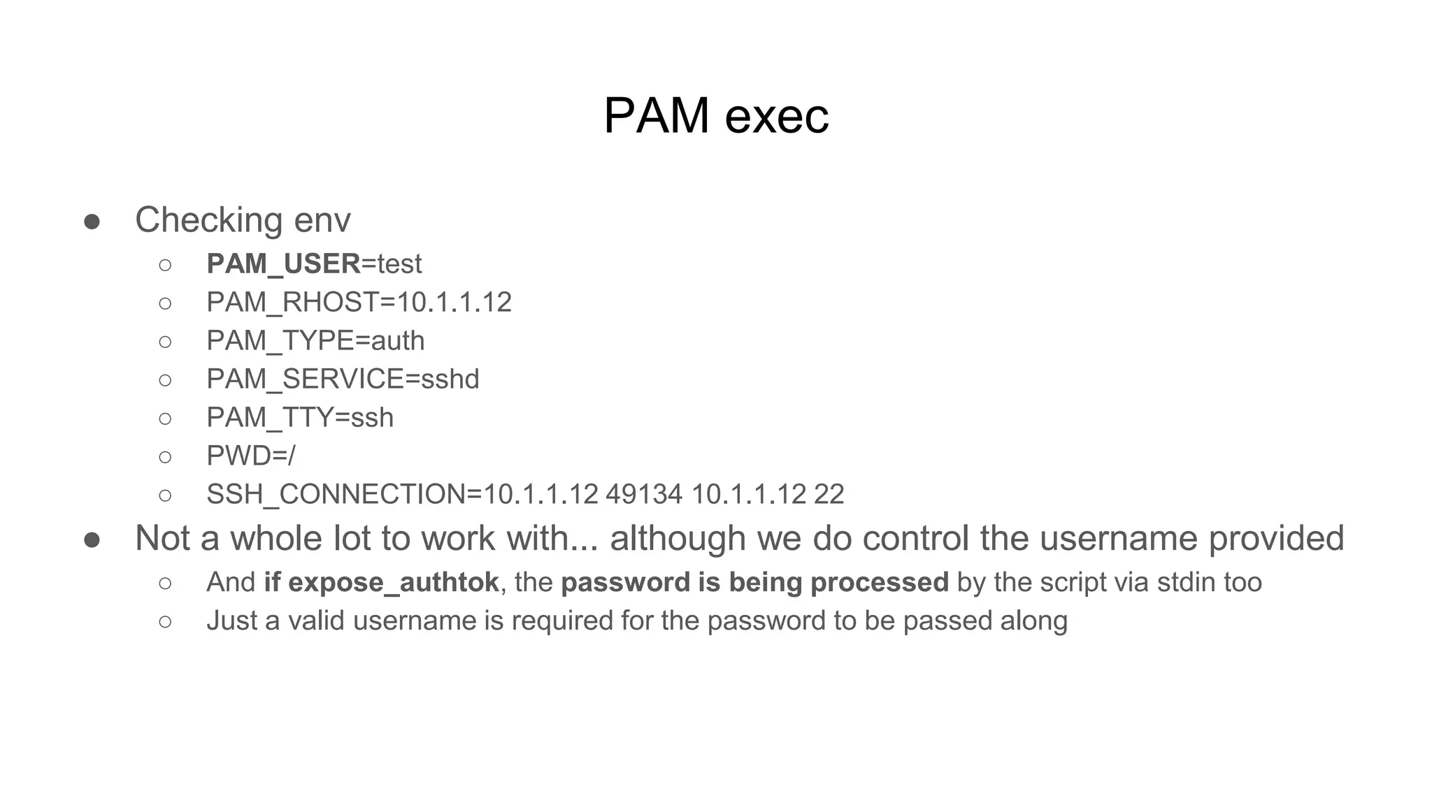 PAM exec
● Checking env
○ PAM_USER=test
○ PAM_RHOST=10.1.1.12
○ PAM_TYPE=auth
○ PAM_SERVICE=sshd
○ PAM_TTY=ssh
○ PWD=/
○ SSH_CONNECTION=10.1.1.12 49134 10.1.1.12 22
● Not a whole lot to work with... although we do control the username provided
○ And if expose_authtok, the password is being processed by the script via stdin too
○ Just a valid username is required for the password to be passed along
 
