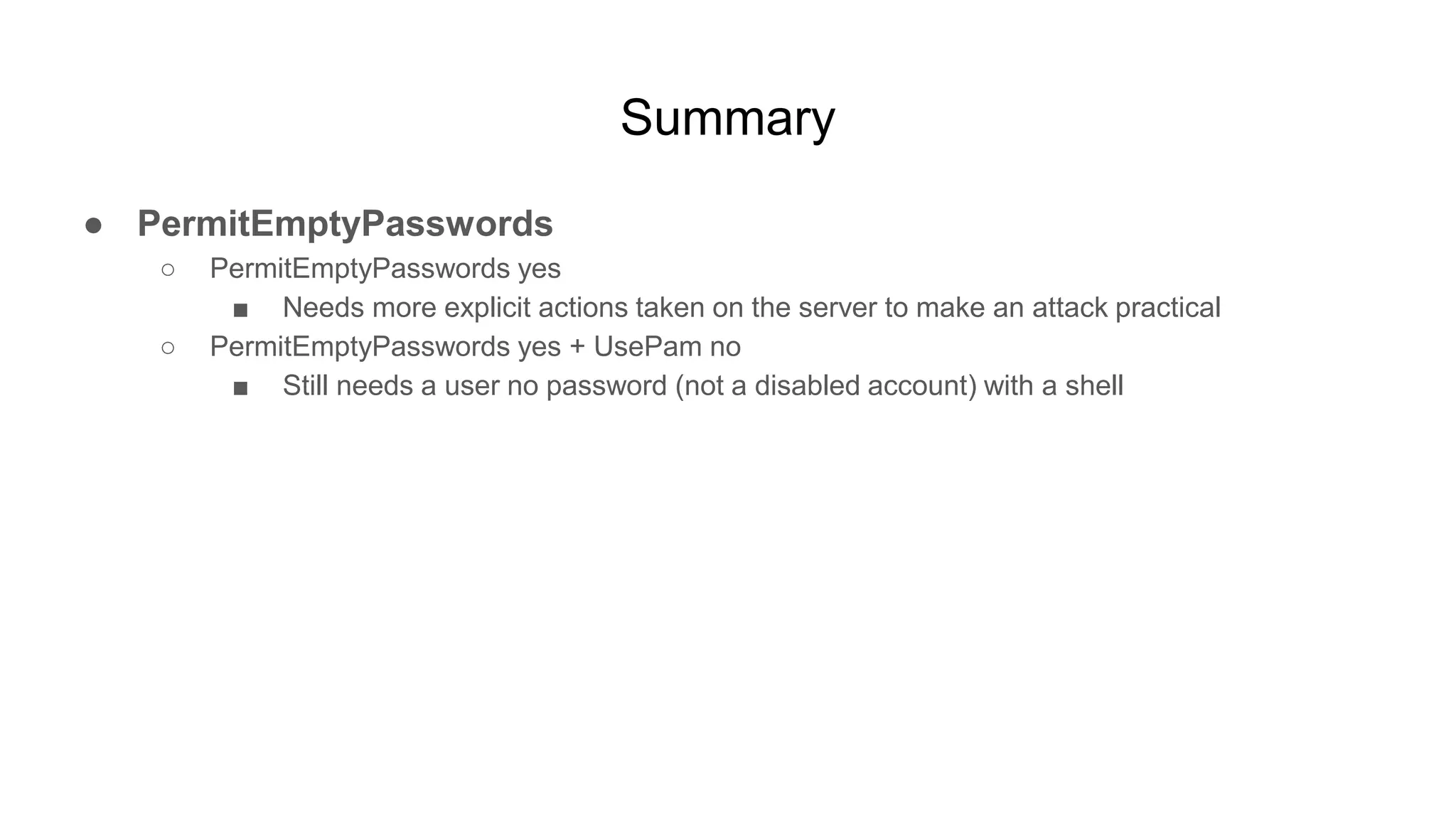 Summary
● PermitEmptyPasswords
○ PermitEmptyPasswords yes
■ Needs more explicit actions taken on the server to make an attack practical
○ PermitEmptyPasswords yes + UsePam no
■ Still needs a user no password (not a disabled account) with a shell
 