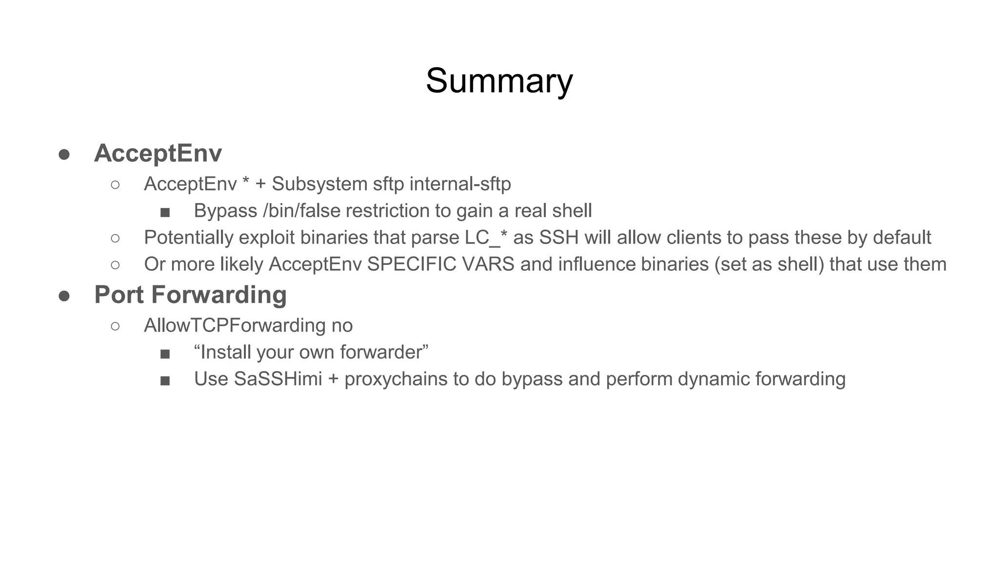 Summary
● AcceptEnv
○ AcceptEnv * + Subsystem sftp internal-sftp
■ Bypass /bin/false restriction to gain a real shell
○ Potentially exploit binaries that parse LC_* as SSH will allow clients to pass these by default
○ Or more likely AcceptEnv SPECIFIC VARS and influence binaries (set as shell) that use them
● Port Forwarding
○ AllowTCPForwarding no
■ “Install your own forwarder”
■ Use SaSSHimi + proxychains to do bypass and perform dynamic forwarding
 