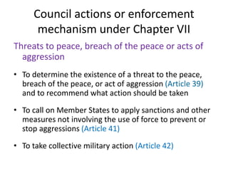 Council actions or enforcement
mechanism under Chapter VII
Threats to peace, breach of the peace or acts of
aggression
• To determine the existence of a threat to the peace,
breach of the peace, or act of aggression (Article 39)
and to recommend what action should be taken
• To call on Member States to apply sanctions and other
measures not involving the use of force to prevent or
stop aggressions (Article 41)
• To take collective military action (Article 42)
 