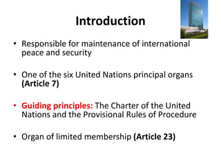 Introduction
• Responsible for maintenance of international
peace and security
• One of the six United Nations principal organs
(Article 7)
• Guiding principles: The Charter of the United
Nations and the Provisional Rules of Procedure
• Organ of limited membership (Article 23)
 