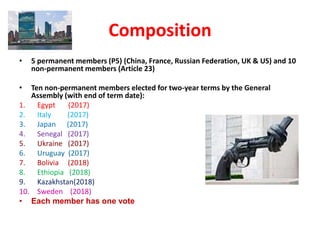 Composition
• 5 permanent members (P5) (China, France, Russian Federation, UK & US) and 10
non-permanent members (Article 23)
• Ten non-permanent members elected for two-year terms by the General
Assembly (with end of term date):
1. Egypt (2017)
2. Italy (2017)
3. Japan (2017)
4. Senegal (2017)
5. Ukraine (2017)
6. Uruguay (2017)
7. Bolivia (2018)
8. Ethiopia (2018)
9. Kazakhstan(2018)
10. Sweden (2018)
• Each member has one vote
 