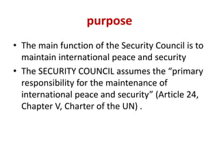 purpose
• The main function of the Security Council is to
maintain international peace and security
• The SECURITY COUNCIL assumes the “primary
responsibility for the maintenance of
international peace and security” (Article 24,
Chapter V, Charter of the UN) .
 