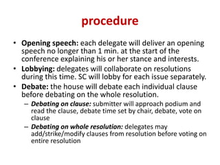 procedure
• Opening speech: each delegate will deliver an opening
speech no longer than 1 min. at the start of the
conference explaining his or her stance and interests.
• Lobbying: delegates will collaborate on resolutions
during this time. SC will lobby for each issue separately.
• Debate: the house will debate each individual clause
before debating on the whole resolution.
– Debating on clause: submitter will approach podium and
read the clause, debate time set by chair, debate, vote on
clause
– Debating on whole resolution: delegates may
add/strike/modify clauses from resolution before voting on
entire resolution
 