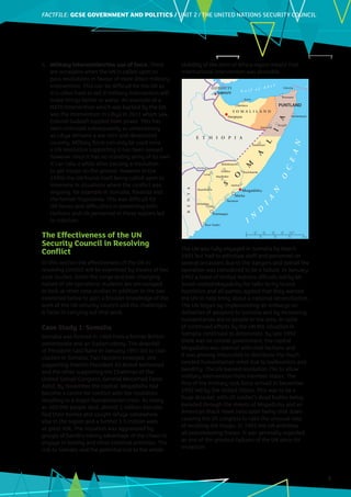 FACTFILE: GCE HISTORY OF ART / ARCHITECTURE
FACTFILE:GCSE GOVERNMENT AND POLITICS / UNIT 2 / THE UNITED NATIONS SECURITY COUNCIL
3
4.	 Military intervention/the use of force. There
are occasions when the UN is called upon to
pass resolutions in favour of more direct military
intervention. This can be difficult for the UN as
it is often hard to tell if military intervention will
make things better or worse. An example of a
NATO intervention which was backed by the UN
was the intervention in Libya in 2011 which saw
Colonel Gaddafi toppled from power. This has
been criticised subsequently as unnecessary
as Libya remains a war torn and devastated
country. Military force can only be used once
a UN resolution supporting it has been passed
however since it has no standing army of its own
it can take a while after passing a resolution
to get troops on the ground. However in the
1990s the UN found itself being called upon to
intervene in situations where the conflict was
ongoing, for example in Somalia, Rwanda and
the former Yugoslavia. This was difficult for
UN forces and difficulties in protecting both
civilians and UN personnel in these regions led
to criticism.
The Effectiveness of the UN
Security Council in Resolving
Conflict
In this section the effectiveness of the UN in
resolving conflict will be examined by means of two
case studies. Given the range and ever changing
nature of UN operations students are encouraged
to look at other case studies in addition to the two
examined below to gain a broader knowledge of the
work of the UN security council and the challenges
it faces in carrying out that work.
Case Study 1: Somalia
Somalia was formed in 1960 from a former British
protectorate and an Italian colony. The downfall
of President Said Barre in January 1991 led to clan
clashes in Somalia. Two factions emerged, one
supporting Interim President Ali Mahdi Mohamed
and the other supporting the Chairman of the
United Somali Congress, General Mohamed Farah
Aidid. By November the capital, Mogadishu had
become a centre for conflict with the hostilities
resulting in a major humanitarian crisis. As many
as 300,000 people died, almost 1 million Somalis
fled their homes and sought refuge somewhere
else in the region and a further 1.5 million were
at great risk. The situation was aggravated by
groups of bandits taking advantage of the chaos to
engage in looting and other criminal activities. The
risk to Somalis and the potential risk to the whole
stability of the Horn of Africa region meant that
international intervention was desirable.
The UN was fully engaged in Somalia by March
1991 but had to withdraw staff and personnel on
several occasions due to the dangers and overall the
operation was considered to be a failure. In January
1992 a team of United Nations officials led by Mr
Jonah visited Mogadishu for talks to try to end
hostilities and all parties agreed that they wanted
the UN to help bring about a national reconciliation.
The UN began by implementing an embargo on
deliveries of weapons to Somalia and by increasing
humanitarian aid to people in the area. In spite
of continued efforts by the UN the situation in
Somalia continued to deteriorate, by late 1992
there was no central government, the capital
Mogadishu was overrun with rival factions and
it was proving impossible to distribute the much
needed humanitarian relief due to lawlessness and
banditry. The UN passed resolution 794 to allow
military intervention from member states. The
first of the military task force arrived in December
1992 led by the United States. This was to be a
huge disaster, with US soldier’s dead bodies being
paraded through the streets of Mogadishu and an
American Black Hawk helicopter being shot down
causing the US congress to take the unusual step
of recalling the troops. In 1995 the UN withdrew
all peacekeeping troops. It was generally regarded
as one of the greatest failures of the UN since its
inception.
PUNTLAND
 