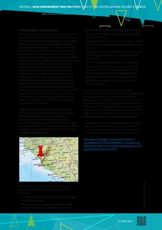FACTFILE: GCE HISTORY OF ART / ARCHITECTURE
FACTFILE:GCSE GOVERNMENT AND POLITICS / UNIT 2 / THE UNITED NATIONS SECURITY COUNCIL
© CCEA 2017
Case Study 2: Sierra Leone
In 1999 the UN sent a peacekeeping force to Sierra
Leone to help oversee the peace process and the
transition to democratic government. The UN spent
six years in Sierra Leone and unlike the situation
in Rwanda and in Somalia, in Sierra Leone the UN
involvement was not only seen as a success but as
an example of what could be achieved in the right
circumstances. During its time there the UN helped
disarm and retrain 75,000 ex-combatants including
a large number (7,000) child soldiers. It helped
with rebuilding a police force and establishing
democratic structures such as elections at both
national and local level. The UN took the lead in
stopping the illicit trade in diamonds or ‘blood’
diamonds as they came to be known because of
their association with violent factions in the civil
war, and helped establish a viable diamond trade
which the government could control bringing much
needed resources back to the country as a whole.
For example the government earned $10 million
from the diamond trade in 2000 but by 2004 this
had risen to $160 million.
There was a point when the UN mission looked
likely to fail. In 2000 rebel Revolutionary United
Front (RUF) fighters kidnapped hundreds of
peacekeepers and renounced their ceasefire.
International sponsors condemned the action and
put pressure on the RUF to fulfil the ceasefire. More
mediation and an increase in the number of troops
ended this threat to peace.
The UN mission in Sierra Leone was a success
because it was able to do a number of things,
including:
•	 Provided mediation and a military force to help
maintain the peace;
•	 Assisted the voluntary return of half a million
refugees and internally displaced persons;
•	 Helped the government to restore social services;
•	 Set up and trained a new police force all citizens
could have faith in;
•	 Restructured the army under the guidance of the
British army personnel who went to Sierra Leone
to help;
•	 Trained local people in human rights and oversaw
the setting up a Special Court to try people for
war crimes;
•	 Set up a Truth and Reconciliation Commission;
•	 Brought in income generating schemes to try
to provide jobs for the unemployed and for ex-
fighters so they could see a ‘peace dividend’;
•	 Built new schools and clinics and tried to help
agricultural recovery by funding projects in
agricultural areas.
In 2014 the UN offices in Sierra Leone were
officially closed and the peace process was declared
to be a success. At the ceremony to celebrate
the peace and the end of UN involvement Mr Ban
declared the following: “Our blue helmets disarmed
more than 75 000 ex-fighters, including hundreds of
child soldiers. The UN destroyed more than 42 000
weapons and 1.2 million rounds of ammunition – a
potentially deadly arsenal that is now itself dead.”
There are a number of other areas in which United
Nations intervention has been seen as either a
success or as a failure. The following article gives a
useful overview of a number of the best known.
http://www.telegraph.co.uk/news/worldnews/
europe/bosnia/11729436/Srebrenica-20-years-on-
What-have-been-the-successes-and-failures-of-UN-
peacekeeping-missions.html
©
Images:
ThinkstockPhotos.com
 