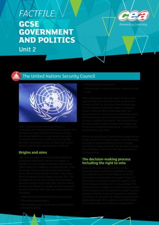 The United Nations Security Council
1
Unit 2 in GCSE Government and Politics is
concerned with International Politics in Action. This
includes the issue of conflict and its resolution.
The United Nations is an organisation designed
to prevent and resolve conflict and this Factfile
provides information on the UN Security Council
which is one of the main elements of the UN.
Origins and aims
The United Nations was formed after World War
II and was designed to replace the League of
Nations. It is an intergovernmental organisation
which means it is made up of representatives from
almost all states and governments around the
world. When it was formed in October 1945 there
were 53 member states: today there are 193. The
headquarters of the UN is in New York and there
are main offices in other big cities such as Vienna,
Geneva and Nairobi. Its overall aim was to prevent
another world war but it also has additional aims
including:
•	 Maintaining international peace and security;
•	 Promoting human rights;
•	 Encouraging social and economic development
around the globe;
•	 Protecting the environment;
•	 Providing aid in cases of famine, natural disaster
or war.
The United Nations Charter makes its aims clear
and acts like a constitution for the organisation.
In order to fulfil its aims the United Nations has
six main bodies or principal organs as they are
known. These are the General Assembly, the
Security Council, the Economic and Social Council,
the Trusteeship Council, the International Court
of Justice, and the Secretariat. The United Nations
Security Council is one of these main bodies and
its task is to maintain world peace. It held its first
session in January 1946.
The UN Security Council will determine appropriate
action if there is a threat to peace. It has the power
to establish a peacekeeping mission, to apply
sanctions to aggressive countries or rulers, to help
with mediation and if all of this fails to authorize
military action.
The decision-making process
including the right to veto
There are five permanent members of the
Security Council and fifteen members in total.
Each member has one vote however all of the
permanent members have the power of veto. In
other words, any action needs the support of the
five permanent members if it is to go ahead. The
five permanent members are: China, France, Russia,
United Kingdom and United States. These five were
deemed to be the major world powers at the time
the UN was set up and that is why they gained this
additional power. Once a decision has been taken
all member states are obliged to comply with it.
FACTFILE:
GCSE
GOVERNMENT
AND POLITICS
Unit 2
 