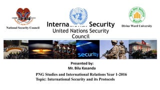 PNG Studies and International Relations Year 1-2016
Topic: International Security and its Protocols
Presented by:
Mr. Bilu Kasanda
International Security
United Nations Security
Council
Divine Word UniversityNational Security Council
 