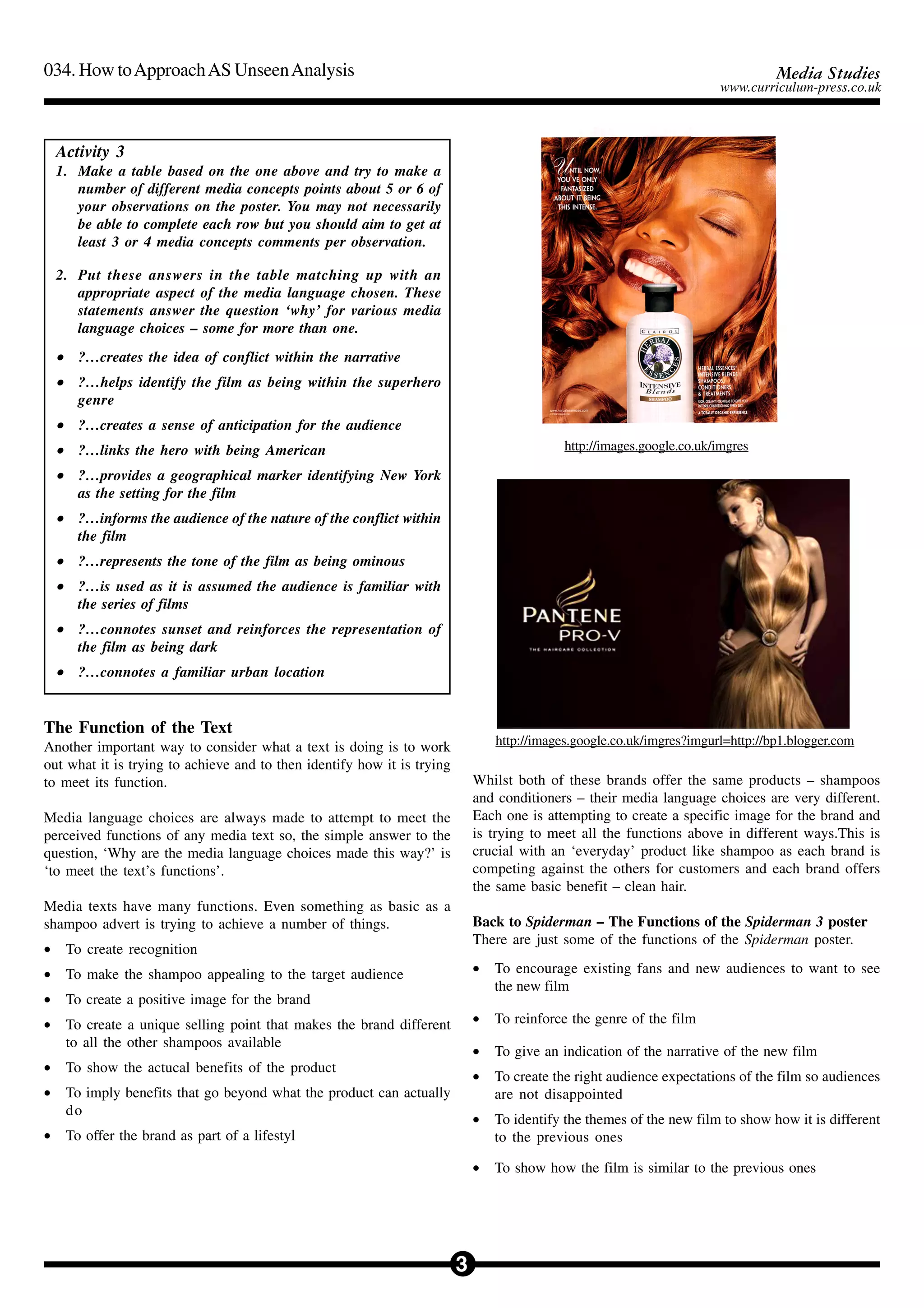 3
034. How toApproachAS UnseenAnalysis Media Studies
www.curriculum-press.co.uk
Activity 3
1. Make a table based on the one above and try to make a
number of different media concepts points about 5 or 6 of
your observations on the poster. You may not necessarily
be able to complete each row but you should aim to get at
least 3 or 4 media concepts comments per observation.
2. Put these answers in the table matching up with an
appropriate aspect of the media language chosen. These
statements answer the question ‘why’ for various media
language choices – some for more than one.
••••• ?…creates the idea of conflict within the narrative
••••• ?…helps identify the film as being within the superhero
genre
••••• ?…creates a sense of anticipation for the audience
••••• ?…links the hero with being American
••••• ?…provides a geographical marker identifying New York
as the setting for the film
••••• ?…informs the audience of the nature of the conflict within
the film
••••• ?…represents the tone of the film as being ominous
••••• ?…is used as it is assumed the audience is familiar with
the series of films
••••• ?…connotes sunset and reinforces the representation of
the film as being dark
••••• ?…connotes a familiar urban location
The Function of the Text
Another important way to consider what a text is doing is to work
out what it is trying to achieve and to then identify how it is trying
to meet its function.
Media language choices are always made to attempt to meet the
perceived functions of any media text so, the simple answer to the
question, ‘Why are the media language choices made this way?’ is
‘to meet the text’s functions’.
Media texts have many functions. Even something as basic as a
shampoo advert is trying to achieve a number of things.
• To create recognition
• To make the shampoo appealing to the target audience
• To create a positive image for the brand
• To create a unique selling point that makes the brand different
to all the other shampoos available
• To show the actucal benefits of the product
• To imply benefits that go beyond what the product can actually
do
• To offer the brand as part of a lifestyl
Whilst both of these brands offer the same products – shampoos
and conditioners – their media language choices are very different.
Each one is attempting to create a specific image for the brand and
is trying to meet all the functions above in different ways.This is
crucial with an ‘everyday’ product like shampoo as each brand is
competing against the others for customers and each brand offers
the same basic benefit – clean hair.
Back to Spiderman – The Functions of the Spiderman 3 poster
There are just some of the functions of the Spiderman poster.
• To encourage existing fans and new audiences to want to see
the new film
• To reinforce the genre of the film
• To give an indication of the narrative of the new film
• To create the right audience expectations of the film so audiences
are not disappointed
• To identify the themes of the new film to show how it is different
to the previous ones
• To show how the film is similar to the previous ones
http://images.google.co.uk/imgres
http://images.google.co.uk/imgres?imgurl=http://bp1.blogger.com
 