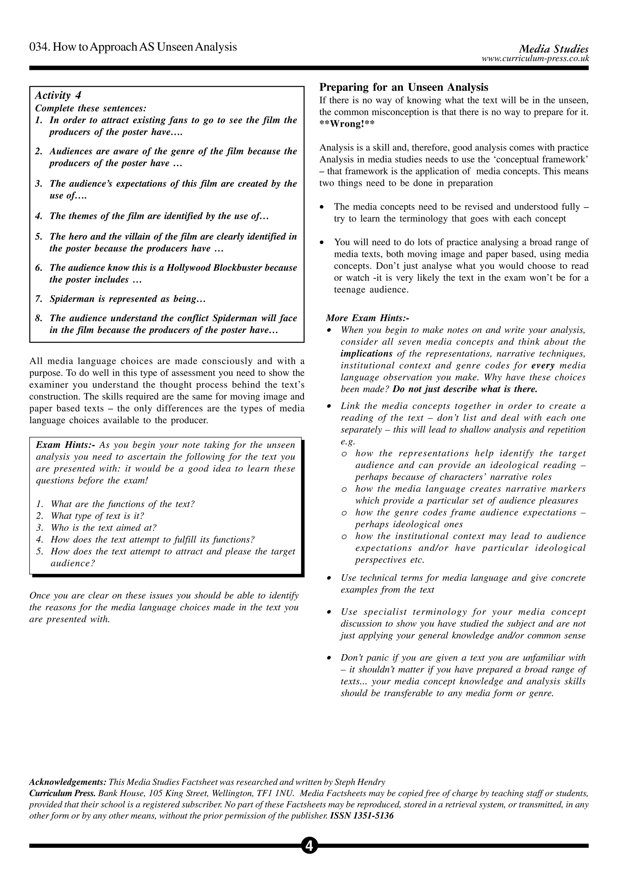 4
034. How toApproachAS UnseenAnalysis Media Studies
www.curriculum-press.co.uk
Activity 4
Complete these sentences:
1. In order to attract existing fans to go to see the film the
producers of the poster have….
2. Audiences are aware of the genre of the film because the
producers of the poster have …
3. The audience’s expectations of this film are created by the
use of….
4. The themes of the film are identified by the use of…
5. The hero and the villain of the film are clearly identified in
the poster because the producers have …
6. The audience know this is a Hollywood Blockbuster because
the poster includes …
7. Spiderman is represented as being…
8. The audience understand the conflict Spiderman will face
in the film because the producers of the poster have…
All media language choices are made consciously and with a
purpose. To do well in this type of assessment you need to show the
examiner you understand the thought process behind the text’s
construction. The skills required are the same for moving image and
paper based texts – the only differences are the types of media
language choices available to the producer.
Once you are clear on these issues you should be able to identify
the reasons for the media language choices made in the text you
are presented with.
Exam Hints:- As you begin your note taking for the unseen
analysis you need to ascertain the following for the text you
are presented with: it would be a good idea to learn these
questions before the exam!
1. What are the functions of the text?
2. What type of text is it?
3. Who is the text aimed at?
4. How does the text attempt to fulfill its functions?
5. How does the text attempt to attract and please the target
audience?
Preparing for an Unseen Analysis
If there is no way of knowing what the text will be in the unseen,
the common misconception is that there is no way to prepare for it.
**Wrong!**
Analysis is a skill and, therefore, good analysis comes with practice
Analysis in media studies needs to use the ‘conceptual framework’
– that framework is the application of media concepts. This means
two things need to be done in preparation
• The media concepts need to be revised and understood fully –
try to learn the terminology that goes with each concept
• You will need to do lots of practice analysing a broad range of
media texts, both moving image and paper based, using media
concepts. Don’t just analyse what you would choose to read
or watch -it is very likely the text in the exam won’t be for a
teenage audience.
More Exam Hints:-
• When you begin to make notes on and write your analysis,
consider all seven media concepts and think about the
implications of the representations, narrative techniques,
institutional context and genre codes for every media
language observation you make. Why have these choices
been made? Do not just describe what is there.
• Link the media concepts together in order to create a
reading of the text – don’t list and deal with each one
separately – this will lead to shallow analysis and repetition
e.g.
o how the representations help identify the target
audience and can provide an ideological reading –
perhaps because of characters’ narrative roles
o how the media language creates narrative markers
which provide a particular set of audience pleasures
o how the genre codes frame audience expectations –
perhaps ideological ones
o how the institutional context may lead to audience
expectations and/or have particular ideological
perspectives etc.
• Use technical terms for media language and give concrete
examples from the text
• Use specialist terminology for your media concept
discussion to show you have studied the subject and are not
just applying your general knowledge and/or common sense
• Don’t panic if you are given a text you are unfamiliar with
– it shouldn’t matter if you have prepared a broad range of
texts... your media concept knowledge and analysis skills
should be transferable to any media form or genre.
Acknowledgements: This Media Studies Factsheet was researched and written by Steph Hendry
Curriculum Press. Bank House, 105 King Street, Wellington, TF1 1NU. Media Factsheets may be copied free of charge by teaching staff or students,
provided that their school is a registered subscriber. No part of these Factsheets may be reproduced, stored in a retrieval system, or transmitted, in any
other form or by any other means, without the prior permission of the publisher. ISSN 1351-5136
 