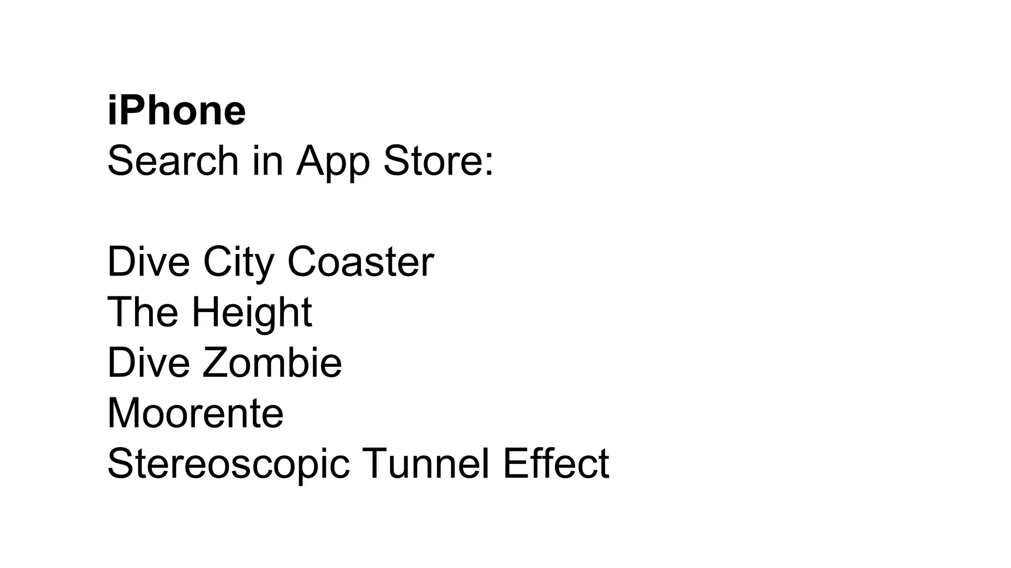 iPhone
Search in App Store:
Dive City Coaster
The Height
Dive Zombie
Moorente
Stereoscopic Tunnel Effect