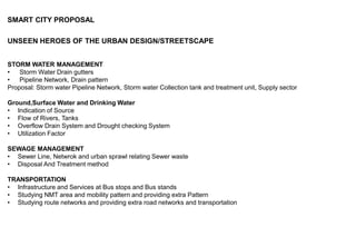 SMART CITY PROPOSAL
UNSEEN HEROES OF THE URBAN DESIGN/STREETSCAPE
STORM WATER MANAGEMENT
• Storm Water Drain gutters
• Pipeline Network, Drain pattern
Proposal: Storm water Pipeline Network, Storm water Collection tank and treatment unit, Supply sector
Ground,Surface Water and Drinking Water
• Indication of Source
• Flow of Rivers, Tanks
• Overflow Drain System and Drought checking System
• Utilization Factor
SEWAGE MANAGEMENT
• Sewer Line, Netwrok and urban sprawl relating Sewer waste
• Disposal And Treatment method
TRANSPORTATION
• Infrastructure and Services at Bus stops and Bus stands
• Studying NMT area and mobility pattern and providing extra Pattern
• Studying route networks and providing extra road networks and transportation
 