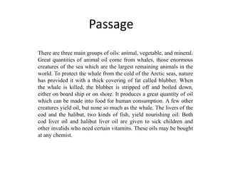 Passage
There are three main groups of oils: animal, vegetable, and mineral.
Great quantities of animal oil come from whales, those enormous
creatures of the sea which are the largest remaining animals in the
world. To protect the whale from the cold of the Arctic seas, nature
has provided it with a thick covering of fat called blubber. When
the whale is killed, the blubber is stripped off and boiled down,
either on board ship or on shore. It produces a great quantity of oil
which can be made into food for human consumption. A few other
creatures yield oil, but none so much as the whale. The livers of the
cod and the halibut, two kinds of fish, yield nourishing oil. Both
cod liver oil and halibut liver oil are given to sick children and
other invalids who need certain vitamins. These oils may be bought
at any chemist.
 