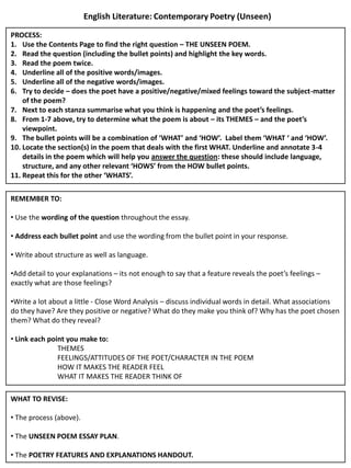 English Literature: Contemporary Poetry (Unseen)

PROCESS:
1. Use the Contents Page to find the right question – THE UNSEEN POEM.
2. Read the question (including the bullet points) and highlight the key words.
3. Read the poem twice.
4. Underline all of the positive words/images.
5. Underline all of the negative words/images.
6. Try to decide – does the poet have a positive/negative/mixed feelings toward the subject-matter
    of the poem?
7. Next to each stanza summarise what you think is happening and the poet’s feelings.
8. From 1-7 above, try to determine what the poem is about – its THEMES – and the poet’s
    viewpoint.
9. The bullet points will be a combination of ‘WHAT’ and ‘HOW’. Label them ‘WHAT ‘ and ‘HOW’.
10. Locate the section(s) in the poem that deals with the first WHAT. Underline and annotate 3-4
    details in the poem which will help you answer the question: these should include language,
    structure, and any other relevant ‘HOWS’ from the HOW bullet points.
11. Repeat this for the other ‘WHATS’.

REMEMBER TO:

• Use the wording of the question throughout the essay.

• Address each bullet point and use the wording from the bullet point in your response.

• Write about structure as well as language.

•Add detail to your explanations – its not enough to say that a feature reveals the poet’s feelings –
exactly what are those feelings?

•Write a lot about a little - Close Word Analysis – discuss individual words in detail. What associations
do they have? Are they positive or negative? What do they make you think of? Why has the poet chosen
them? What do they reveal?

• Link each point you make to:
               THEMES
               FEELINGS/ATTITUDES OF THE POET/CHARACTER IN THE POEM
               HOW IT MAKES THE READER FEEL
               WHAT IT MAKES THE READER THINK OF

WHAT TO REVISE:

• The process (above).

• The UNSEEN POEM ESSAY PLAN.

• The POETRY FEATURES AND EXPLANATIONS HANDOUT.
 