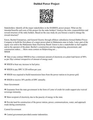 Dabhol Power Project
Stakeholders: Identify all the major stakeholders in the DABHOL power project. What are the
intended benefits and costs of this project for the stake holders? Analyze the roles, responsibilities and
reward structure of the stake holders. Based on the case study do you foresee a need to change the
reward structure?
Enron, Bechtel Enterprises, and General Electric through offshore subsidiaries formed Dabhol Power
Company to build the first phase of a major power plant in Maharastra state in India. Later, part of the
equity was sold to the Maharastra State Electricity Board. Enron is also a stakeholder as fuel supplier
and as the operator of the plant. Bechtel s construction arm has engineering, procurement, and
construction stakes; ... Show more content on Helpwriting.net ...
MSEB
❖ Take or pay contract MSEB to buy a minimum amount of electricity at a plant load factor of 90%
as per 20yr contract irrespective of amount of energy used.
❖ MSEB to bear any increase in fuel price.
❖ MSEB to pay DPC $ 220 million per year.
❖ MSEB was required to build transmission lines from the power station to its power grid.
❖ MSEB to receive 30% profits of DPC annually.
State Government
❖ Guarantee from the state government in the form of Letter of credit for credit support also waived
sovereign immunity.
❖ Main recipient of electricity due to the paucity of energy in the state.
❖ Provide land for construction of the power station, power, communications, water, and approach
roads during construction.
Central Government
❖ Central government provided counter indemnities.
 