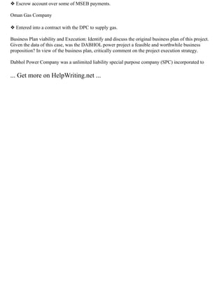 ❖ Escrow account over some of MSEB payments.
Oman Gas Company
❖ Entered into a contract with the DPC to supply gas.
Business Plan viability and Execution: Identify and discuss the original business plan of this project.
Given the data of this case, was the DABHOL power project a feasible and worthwhile business
proposition? In view of the business plan, critically comment on the project execution strategy.
Dabhol Power Company was a unlimited liability special purpose company (SPC) incorporated to
... Get more on HelpWriting.net ...
 