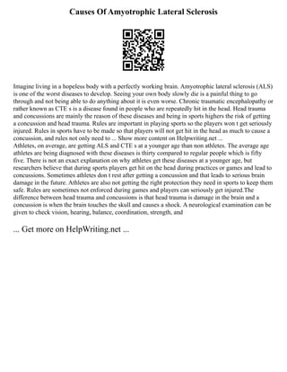 Causes Of Amyotrophic Lateral Sclerosis
Imagine living in a hopeless body with a perfectly working brain. Amyotrophic lateral sclerosis (ALS)
is one of the worst diseases to develop. Seeing your own body slowly die is a painful thing to go
through and not being able to do anything about it is even worse. Chronic traumatic encephalopathy or
rather known as CTE s is a disease found in people who are repeatedly hit in the head. Head trauma
and concussions are mainly the reason of these diseases and being in sports highers the risk of getting
a concussion and head trauma. Rules are important in playing sports so the players won t get seriously
injured. Rules in sports have to be made so that players will not get hit in the head as much to cause a
concussion, and rules not only need to ... Show more content on Helpwriting.net ...
Athletes, on average, are getting ALS and CTE s at a younger age than non athletes. The average age
athletes are being diagnosed with these diseases is thirty compared to regular people which is fifty
five. There is not an exact explanation on why athletes get these diseases at a younger age, but
researchers believe that during sports players get hit on the head during practices or games and lead to
concussions. Sometimes athletes don t rest after getting a concussion and that leads to serious brain
damage in the future. Athletes are also not getting the right protection they need in sports to keep them
safe. Rules are sometimes not enforced during games and players can seriously get injured.The
difference between head trauma and concussions is that head trauma is damage in the brain and a
concussion is when the brain touches the skull and causes a shock. A neurological examination can be
given to check vision, hearing, balance, coordination, strength, and
... Get more on HelpWriting.net ...
 