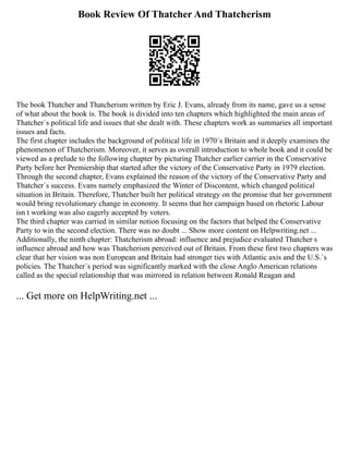 Book Review Of Thatcher And Thatcherism
The book Thatcher and Thatcherism written by Eric J. Evans, already from its name, gave us a sense
of what about the book is. The book is divided into ten chapters which highlighted the main areas of
Thatcher´s political life and issues that she dealt with. These chapters work as summaries all important
issues and facts.
The first chapter includes the background of political life in 1970´s Britain and it deeply examines the
phenomenon of Thatcherism. Moreover, it serves as overall introduction to whole book and it could be
viewed as a prelude to the following chapter by picturing Thatcher earlier carrier in the Conservative
Party before her Premiership that started after the victory of the Conservative Party in 1979 election.
Through the second chapter, Evans explained the reason of the victory of the Conservative Party and
Thatcher´s success. Evans namely emphasized the Winter of Discontent, which changed political
situation in Britain. Therefore, Thatcher built her political strategy on the promise that her government
would bring revolutionary change in economy. It seems that her campaign based on rhetoric Labour
isn t working was also eagerly accepted by voters.
The third chapter was carried in similar notion focusing on the factors that helped the Conservative
Party to win the second election. There was no doubt ... Show more content on Helpwriting.net ...
Additionally, the ninth chapter: Thatcherism abroad: influence and prejudice evaluated Thatcher s
influence abroad and how was Thatcherism perceived out of Britain. From these first two chapters was
clear that her vision was non European and Britain had stronger ties with Atlantic axis and the U.S.´s
policies. The Thatcher´s period was significantly marked with the close Anglo American relations
called as the special relationship that was mirrored in relation between Ronald Reagan and
... Get more on HelpWriting.net ...
 