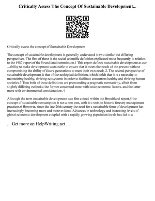 Critically Assess The Concept Of Sustainable Development...
Critically assess the concept of Sustainable Development
The concept of sustainable development is generally understood in two similar but differing
perspectives. The first of these is the social scientific definition explicated most frequently in relation
to the 1987 report of the Brundtland commission.1 This report defines sustainable development as our
...ability to make development sustainable to ensure that it meets the needs of the present without
compromising the ability of future generations to meet their own needs 2. The second perspective of
sustainable development is that of the ecological definition, which holds that it is a necessity to
maintaining healthy, thriving ecosystems in order to facilitate concurrent healthy and thriving human
societies.3 Thus both of these definitions are propounding a pragmatic normativity, albeit from
slightly differing outlooks: the former concerned more with socio economic factors, and the latter
more with environmental considerations.4
Although the term sustainable development was first coined within the Brundtland report,5 the
concept of sustainable consumption is not a new one, with it s roots in historic forestry management
practices.6 However, since the late 20th century the need for a sustainable form of development has
increasingly becoming more and more evident. Advances in technology and increasing levels of
global economic development coupled with a rapidly growing population levels has led to a
... Get more on HelpWriting.net ...
 
