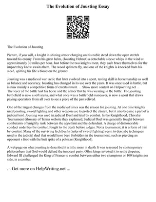 The Evolution of Jousting Essay
The Evolution of Jousting
Picture, if you will, a knight in shining armor charging on his noble steed down the open stretch
toward his enemy. From his great helm, (Jousting Helmet) a detachable sleeve whips in the wind at
approximately 30 miles per hour. Just before the two knights meet, they each brace themselves for the
impact they know awaits them. The wood splinters fly, and one of the knights is knocked from his
steed, spilling his life s blood on the ground.
Jousting was a medieval war tactic that later evolved into a sport, testing skill in horsemanship as well
as balance and accuracy. Jousting has changed in its use over the years. It was once used in battle, but
is now mainly a competitive form of entertainment. ... Show more content on Helpwriting.net ...
The loser of the battle lost his horse and the armor that he was wearing in the battle. The jousting
battlefield is now a soft arena, and what once was a battlefield maneuver, is now a sport that draws
paying spectators from all over to see a piece of the past relived.
One of the largest changes from the medieval times was the reason for jousting. At one time knights
used jousting, sword fighting and other weapon use to protect the church, but it also became a part of a
judicial tool. Jousting was used in judicial Duel and trial by combat. In the Knighthood, Chivalry
Tournament Glossary of Terms website they explained, Judicial Duel was generally fought between
combatants of knightly rank between the appellant and the defendant. A charge of dishonorable
conduct underlies the combat, fought to the death before judges. Not a tournament, it is a form of trial
by combat. Many of the surviving fechtbuchs (rules of sword fighting) seem to describe techniques
used in the judicial duel that would have been forbidden in the tournament, such as piercing an
opponent s foot with the butt spike of a poleaxe (Knighthood).
A webpage on what jousting is described it a little more in depth It was reasoned by contemporary
philosophers that God would defend the innocent party. Often kings invoked it to settle disputes;
Edward III challenged the King of France to combat between either two champions or 100 knights per
side, in a combat
... Get more on HelpWriting.net ...
 