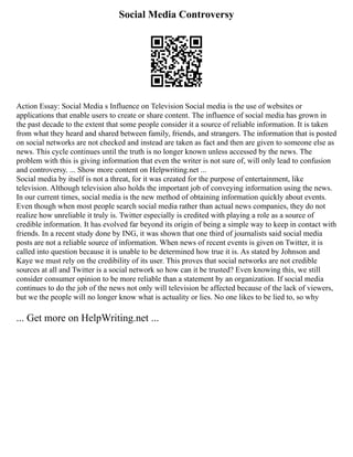 Social Media Controversy
Action Essay: Social Media s Influence on Television Social media is the use of websites or
applications that enable users to create or share content. The influence of social media has grown in
the past decade to the extent that some people consider it a source of reliable information. It is taken
from what they heard and shared between family, friends, and strangers. The information that is posted
on social networks are not checked and instead are taken as fact and then are given to someone else as
news. This cycle continues until the truth is no longer known unless accessed by the news. The
problem with this is giving information that even the writer is not sure of, will only lead to confusion
and controversy. ... Show more content on Helpwriting.net ...
Social media by itself is not a threat, for it was created for the purpose of entertainment, like
television. Although television also holds the important job of conveying information using the news.
In our current times, social media is the new method of obtaining information quickly about events.
Even though when most people search social media rather than actual news companies, they do not
realize how unreliable it truly is. Twitter especially is credited with playing a role as a source of
credible information. It has evolved far beyond its origin of being a simple way to keep in contact with
friends. In a recent study done by ING, it was shown that one third of journalists said social media
posts are not a reliable source of information. When news of recent events is given on Twitter, it is
called into question because it is unable to be determined how true it is. As stated by Johnson and
Kaye we must rely on the credibility of its user. This proves that social networks are not credible
sources at all and Twitter is a social network so how can it be trusted? Even knowing this, we still
consider consumer opinion to be more reliable than a statement by an organization. If social media
continues to do the job of the news not only will television be affected because of the lack of viewers,
but we the people will no longer know what is actuality or lies. No one likes to be lied to, so why
... Get more on HelpWriting.net ...
 
