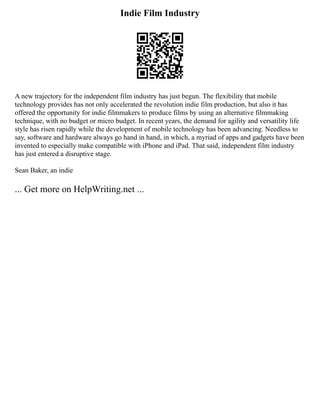 Indie Film Industry
A new trajectory for the independent film industry has just begun. The flexibility that mobile
technology provides has not only accelerated the revolution indie film production, but also it has
offered the opportunity for indie filmmakers to produce films by using an alternative filmmaking
technique, with no budget or micro budget. In recent years, the demand for agility and versatility life
style has risen rapidly while the development of mobile technology has been advancing. Needless to
say, software and hardware always go hand in hand, in which, a myriad of apps and gadgets have been
invented to especially make compatible with iPhone and iPad. That said, independent film industry
has just entered a disruptive stage.
Sean Baker, an indie
... Get more on HelpWriting.net ...
 
