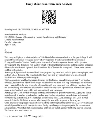 Essay about Bronfenbrenner Analysis
Running head: BRONFENBRENNER ANALYSIS
Bronfenbrenner Analysis
COUN 5004 Survey of Research in Human Development and Behavior
Lynette Rollins Barrett
Capella University
April 6, 2012
2.
Abstract
This essay will give a brief description of Urie Bronfenbrenner contribution to the psychology. It will
assess Bronfenbrenner ecological theory of development. It will examine the Bronfenbrenner
Ecological Model of Human Development how each of the five systems form a child s personal
development. The document will identify which of Bronfenbrenner systems had the greatest impact on
this scholar s individual s growth. It will evaluate the effects of the ecological ... Show more content
on Helpwriting.net ...
At the age 4, I graduated from the Head Start program. My mom was only 18 years, unemployed, and
no high school diploma. She could not afford day care and my natural father was an estranged
alcoholic was did not pay child support.
The Mesosystems level had the greatest impact on this learner s development. At age 7, her mother
divorced, remarried an addict/Blues singer with his own business. Her step father raped her when she
was 11 years old at the new home she relocated to with hem mom and year siblings. Her status from
the oldest sibling moved to the middle child. She had a step sister 7 years older, a step sister 4 years
older, a step brother 2 years older and a step sister 2 years younger.
At the age of 14, her mother divorced and they returned to her grandmother home. Again, the family
unit changed. It was her grandmother, mother, step brother, step sister, natural sister, and natural
brother living in the home. Let s not forget the alcoholic uncle. And, at the age of 17, her mother
remarried for the third time to a man who thought he was still a sergeant in the army. 6.
Great emphasis was placed on education was of the all throughout the learner s life. All seven children
attended parochial school. Her teachers and family members gave her great praise for her academic
achievements. While her step sisters mocked and beat her out of jealousy for being an over achiever.
The learner was an extrovert in
... Get more on HelpWriting.net ...
 