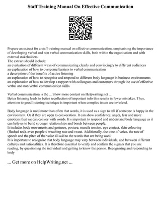 Staff Training Manual On Effective Communication
Prepare an extract for a staff training manual on effective communication, emphasising the importance
of developing verbal and non verbal communication skills, both within the organisation and with
external stakeholders.
The extract should include:
an evaluation of different ways of communicating clearly and convincingly to different audiences
an explanation of how to overcome barriers to verbal communication
a description of the benefits of active listening
an explanation of how to recognise and respond to different body language in business environments
an explanation of how to develop a rapport with colleagues and customers through the use of effective
verbal and non verbal communication skills
Verbal communication is the ... Show more content on Helpwriting.net ...
Better listening leads to better recollection of important info this results in fewer mistakes. Thus,
attention to good listening technique is important when complex issues are involved.
Body language is used more than often that words, it is used as a sign to tell if someone is happy in the
environment. Or if they are open to convocation. It can show confidence, anger, fear and more
emotions that we can convey with words. It s important to respond and understand body language as it
can help us to build stronger relationships and bonds between people.
It includes body movements and gestures, posture, muscle tension, eye contact, skin colouring
(flushed red), even people s breathing rate and sweat. Additionally, the tone of voice, the rate of
speech and the pitch of the voice all add to the words that are being used.
It is important to recognize that body language may vary between individuals, and between different
cultures and nationalities. It is therefore essential to verify and confirm the signals that you are
reading, by questioning the individual and getting to know the person. Recognising and responding to
body
... Get more on HelpWriting.net ...
 