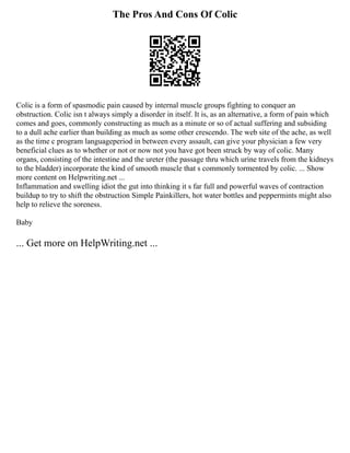 The Pros And Cons Of Colic
Colic is a form of spasmodic pain caused by internal muscle groups fighting to conquer an
obstruction. Colic isn t always simply a disorder in itself. It is, as an alternative, a form of pain which
comes and goes, commonly constructing as much as a minute or so of actual suffering and subsiding
to a dull ache earlier than building as much as some other crescendo. The web site of the ache, as well
as the time c program languageperiod in between every assault, can give your physician a few very
beneficial clues as to whether or not or now not you have got been struck by way of colic. Many
organs, consisting of the intestine and the ureter (the passage thru which urine travels from the kidneys
to the bladder) incorporate the kind of smooth muscle that s commonly tormented by colic. ... Show
more content on Helpwriting.net ...
Inflammation and swelling idiot the gut into thinking it s far full and powerful waves of contraction
buildup to try to shift the obstruction Simple Painkillers, hot water bottles and peppermints might also
help to relieve the soreness.
Baby
... Get more on HelpWriting.net ...
 