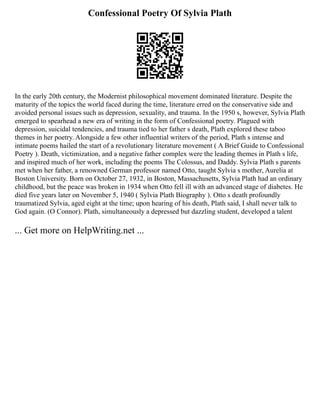 Confessional Poetry Of Sylvia Plath
In the early 20th century, the Modernist philosophical movement dominated literature. Despite the
maturity of the topics the world faced during the time, literature erred on the conservative side and
avoided personal issues such as depression, sexuality, and trauma. In the 1950 s, however, Sylvia Plath
emerged to spearhead a new era of writing in the form of Confessional poetry. Plagued with
depression, suicidal tendencies, and trauma tied to her father s death, Plath explored these taboo
themes in her poetry. Alongside a few other influential writers of the period, Plath s intense and
intimate poems hailed the start of a revolutionary literature movement ( A Brief Guide to Confessional
Poetry ). Death, victimization, and a negative father complex were the leading themes in Plath s life,
and inspired much of her work, including the poems The Colossus, and Daddy. Sylvia Plath s parents
met when her father, a renowned German professor named Otto, taught Sylvia s mother, Aurelia at
Boston University. Born on October 27, 1932, in Boston, Massachusetts, Sylvia Plath had an ordinary
childhood, but the peace was broken in 1934 when Otto fell ill with an advanced stage of diabetes. He
died five years later on November 5, 1940 ( Sylvia Plath Biography ). Otto s death profoundly
traumatized Sylvia, aged eight at the time; upon hearing of his death, Plath said, I shall never talk to
God again. (O Connor). Plath, simultaneously a depressed but dazzling student, developed a talent
... Get more on HelpWriting.net ...
 
