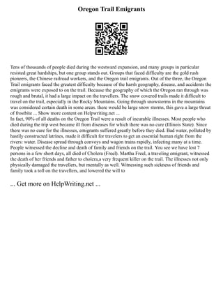 Oregon Trail Emigrants
Tens of thousands of people died during the westward expansion, and many groups in particular
resisted great hardships, but one group stands out. Groups that faced difficulty are the gold rush
pioneers, the Chinese railroad workers, and the Oregon trail emigrants. Out of the three, the Oregon
Trail emigrants faced the greatest difficulty because of the harsh geography, disease, and accidents the
emigrants were exposed to on the trail. Because the geography of which the Oregon ran through was
rough and brutal, it had a large impact on the travellers. The snow covered trails made it difficult to
travel on the trail, especially in the Rocky Mountains. Going through snowstorms in the mountains
was considered certain death in some areas. there would be large snow storms, this gave a large threat
of frostbite ... Show more content on Helpwriting.net ...
In fact, 90% of all deaths on the Oregon Trail were a result of incurable illnesses. Most people who
died during the trip west became ill from diseases for which there was no cure (Illinois State). Since
there was no cure for the illnesses, emigrants suffered greatly before they died. Bad water, polluted by
hastily constructed latrines, made it difficult for travelers to get an essential human right from the
rivers: water. Disease spread through convoys and wagon trains rapidly, infecting many at a time.
People witnessed the decline and death of family and friends on the trail. You see we have lost 7
persons in a few short days, all died of Cholera (Freel). Martha Freel, a traveling emigrant, witnessed
the death of her friends and father to cholera,a very frequent killer on the trail. The illnesses not only
physically damaged the travellers, but mentally as well. Witnessing such sickness of friends and
family took a toll on the travellers, and lowered the will to
... Get more on HelpWriting.net ...
 