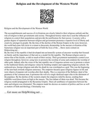 Religion and the Development of the Western World
Religion and the Development of the Western World
The accomplishments and success of civilizations are closely linked to their religious outlook and the
role of religion in their governments and society. Throughout history rulers have used the influence of
religions to control their populations and provide the justification for their power. A society with a
greater degree of separation between religion and government promotes a superior level of liberty and
creativity amongst its people. By the time of the decline of the Roman Empire in the west, however,
the world had come full circle to a return to theocratic dictatorship. In the ancient civilization of the
Sumerians religion was an important part of both the lives of the ... Show more content on
Helpwriting.net ...
By the time of the republic it had developed into an honorific system of ancestor worship that focused
on family and the importance of that unit as a model for the republic. The Roman religion came to
mirror that of the Greeks, as did so much of their society. Their government maintained a control over
religion throughout, however, using laws to promote the worship of some and condemn the worship of
other gods. Indeed, after the crises of the late republic one of Augustus actions was to promote a return
to the traditional family and religious values by building temples and supporting religious schools. He
outlawed new, foreign religions and after his death he was worshiped as a god. This was the beginning
of the turn back towards religious autocracy. The emperors became quasi religious figures in life and
were objects of popular cult worship after their deaths. This is a rejection of the Hellenic ideal of the
greatness of the common man. It promotes the will of a single idealized super elite to the detriment of
the populace. By the decline of the western empire the emperors ruled by decree, sending their
infallible word down from on high to the masses. The free debate of ideas was dead. This became the
religious model propagated in the Byzantine Empire. There all semblance of separation between the
state and religion was eliminated. The emperor made his decrees on matters of politics and law as well
as matters of faith and theology. Christianity was
... Get more on HelpWriting.net ...
 
