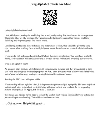 Using Alphabet Charts Are Ideal
Using alphabet charts are ideal
Little kids love exploring the world they live in and just by doing this; they learn a lot in the process.
These little tikes are like sponges. They engross understanding by seeing their parents or elders,
frolicking and by putting their five senses to use.
Considering the fact that these kids need live experiences to learn, they should be given the same
experiences when teaching them with alphabets or letters. In such cases a printable alphabet chart is
ideal.
If you need a rich and properly printed ABC chart, then there are plenty of free templates available
online. These come in both black and white as well as colored formats and are easily downloadable.
What is an alphabet chart?
An alphabet chart contains all 26 letters with corresponding pictures, and they are designed to help
kids learn and recognize each letter properly. An ABC chart proves to be an effective tool in the early
part of your kid s learning, reading/reviewing letter and formation of words.
Reading the ABC chart with your kiddo
When starting with an alphabet chart, it is important for you to analyze it properly. The basic step is to
indicate each letter in the chart, recite the letter with your kid and also read out the corresponding
picture. Example A a for Apple, B b for Ball, C c cat, etc.
Two things you being a parent need to look at the kind of chart you are choosing for your kid and the
pace which you are choosing. You will have to choose a chart
... Get more on HelpWriting.net ...
 