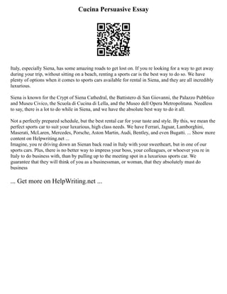 Cucina Persuasive Essay
Italy, especially Siena, has some amazing roads to get lost on. If you re looking for a way to get away
during your trip, without sitting on a beach, renting a sports car is the best way to do so. We have
plenty of options when it comes to sports cars available for rental in Siena, and they are all incredibly
luxurious.
Siena is known for the Crypt of Siena Cathedral, the Battistero di San Giovanni, the Palazzo Pubblico
and Museu Civico, the Scuola di Cucina di Lella, and the Museo dell Opera Metropolitana. Needless
to say, there is a lot to do while in Siena, and we have the absolute best way to do it all.
Not a perfectly prepared schedule, but the best rental car for your taste and style. By this, we mean the
perfect sports car to suit your luxurious, high class needs. We have Ferrari, Jaguar, Lamborghini,
Maserati, McLaren, Mercedes, Porsche, Aston Martin, Audi, Bentley, and even Bugatti. ... Show more
content on Helpwriting.net ...
Imagine, you re driving down an Sienan back road in Italy with your sweetheart, but in one of our
sports cars. Plus, there is no better way to impress your boss, your colleagues, or whoever you re in
Italy to do business with, than by pulling up to the meeting spot in a luxurious sports car. We
guarantee that they will think of you as a businessman, or woman, that they absolutely must do
business
... Get more on HelpWriting.net ...
 