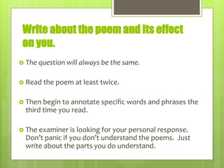 Write about the poem and its effect
on you.
 The question will always be the same.
 Read the poem at least twice.
 Then begin to annotate specific words and phrases the
third time you read.
 The examiner is looking for your personal response.
Don’t panic if you don’t understand the poems. Just
write about the parts you do understand.
 