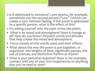  Is it addressed to someone? Love poems, for example,
sometimes use the second person (“you” ) which can
create a very intimate feeling. If the poem is addressed
to a specific person, what is the effect of this?
 Try asking yourself why the poet wrote the poem.
• What is its mood and atmosphere? Does it change at
all? How do you know? Pinpoint words and phrases
that help create the mood and atmosphere.
• Focus closely on the words used, and their effects.
• What about the way the poem is put together, or
organised - the lengths of lines, significant pauses, the
use of stanzas, any distinctive rhythm or rhyme?
• What is your personal response? Does it, for example,
connect with any of your own experiences or anything
else you’ve read or seen?
 