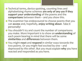  Technical terms, device spotting, counting lines and
alphabetising rhyme schemes are only of any use if they
support your understanding of the poems and the
comparisons between them – and you show this.
 The examiner has endeavoured to choose poems that you
can access and, hopefully, enjoy writing about. Take it
personally!
 You shouldn’t try and count the number of comparisons
you make. More important is to show an understanding of
each poem bearing in mind that there will be some
similarities and differences between them.
 You might react and respond in similar ways towards the
two poems. Or you might feel excited by one – and
depressed by the other. But you must explain why you have
reacted and responded as you have.
 