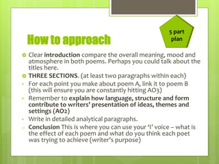 How to approach
 Clear introduction compare the overall meaning, mood and
atmosphere in both poems. Perhaps you could talk about the
titles here.
 THREE SECTIONS. (at least two paragraphs within each)
• For each point you make about poem A, link it to poem B
(this will ensure you are constantly hitting AO3)
• Remember to explain how language, structure and form
contribute to writers’ presentation of ideas, themes and
settings (AO2)
• Write in detailed analytical paragraphs.
o Conclusion This is where you can use your ‘I’ voice – what is
the effect of each poem and what do you think each poet
was trying to achieve (writer’s purpose)
5 part
plan
 