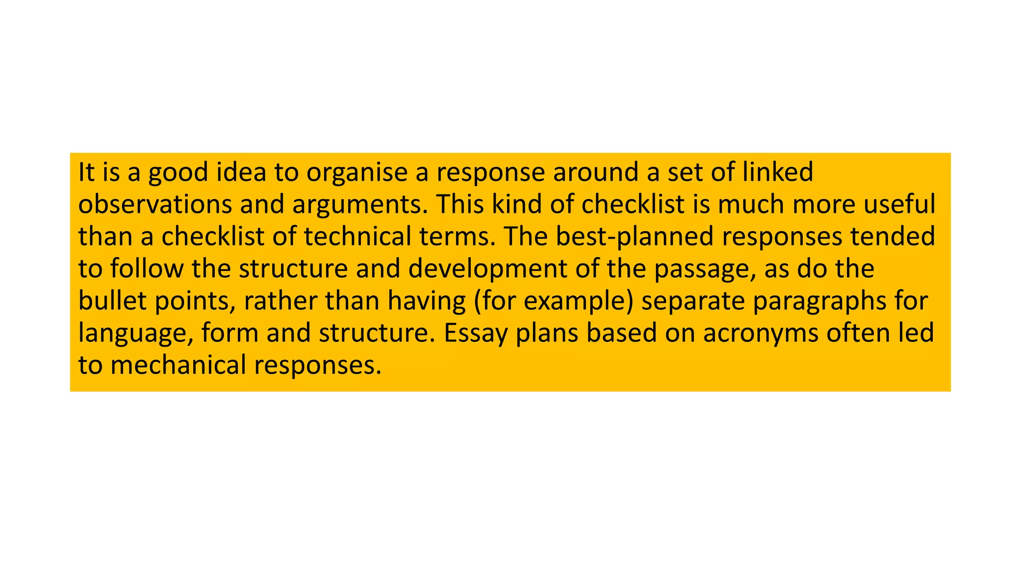 It is a good idea to organise a response around a set of linked
observations and arguments. This kind of checklist is much more useful
than a checklist of technical terms. The best-planned responses tended
to follow the structure and development of the passage, as do the
bullet points, rather than having (for example) separate paragraphs for
language, form and structure. Essay plans based on acronyms often led
to mechanical responses.
 