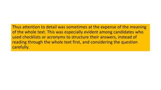 Thus attention to detail was sometimes at the expense of the meaning
of the whole text. This was especially evident among candidates who
used checklists or acronyms to structure their answers, instead of
reading through the whole text first, and considering the question
carefully.
 