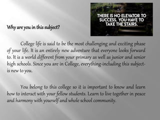 Why are you in this subject?
College life is said to be the most challenging and exciting phase
of your life. It is an entirely new adventure that everyone looks forward
to. It is a world different from your primary as well as junior and senior
high schools. Since you are in College, everything-including this subject-
is new to you.
You belong to this college so it is important to know and learn
how to interact with your fellow students. Learn to live together in peace
and harmony with yourself and whole school community.
 