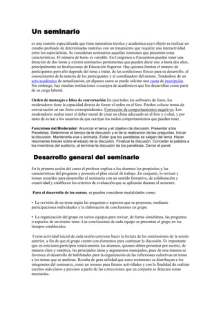 Un seminario <br />es una reunión especializada que tiene naturaleza técnica y académica cuyo objeto es realizar un estudio profundo de determinadas materias con un tratamiento que requiere una interactividad entre los especialistas. Se consideran seminarios aquellas reuniones que presentan estas características. El número de horas es variable. En Congresos o Encuentros pueden tener una duración de dos horas y existen seminarios permanentes que pueden durar uno o hasta dos años, principalmente ne Instituciones de Educación Superior. Hay quienes limitan el número de participantes pero ello depende del tema a tratar, de las condiciones físicas para su desarrollo, el conocimiento de la materia de los participantes y el coordinadorr del mismo. Tratándose de un acto académico de actualización, en algunos casos se puede solcitar una cuota de inscripción. Sin embargo, hay muchas instituciones o cuerpos de académicos que los desarrollan como parte de su carga laboral.<br />Orden de mensajes e hilos de conversación En casi todos los softwares de foros, los moderadores tiene la capacidad directa de forzar el orden en el foro. Pueden colocar temas de conversación en sus foros correspondientes. Corrección de comportamientos negativos. Los moderadores suelen tener el deber moral de crear un clima adecuado en el foro y o chat, y por tanto de avisar a los usuarios de que corrijan los malos comportamientos que puedan tener. <br />Funciones del Moderador: Anunciar el tema y el objetivo de discusión. Presentar a los Panelistas. Determinar el tiempo de la discusión y el de la realización de las preguntas. Iniciar la discusión. Mantenerla viva y animada. Evitar que los panelistas se salgan del tema. Hacer resúmenes breves sobre el estado de la discusión. Finalizar la discusión. Conceder la palabra a los miembros del auditorio, al terminar la discusión de los panelistas. Cerrar el panel. <br /> Desarrollo general del seminario<br />En la primera sesión del curso el profesor explica a los alumnos los propósitos y las características del programa y presenta el plan inicial de trabajo. En conjunto, lo revisan y toman acuerdos para desarrollar el seminario con un sentido formativo, de colaboración y creatividad y establecen los criterios de evaluación que se aplicarán durante el semestre.<br /> Para el desarrollo de los cursos, se pueden considerar modalidades como: <br />•  La revisión de un tema según las preguntas o aspectos que se proponen, mediante participaciones individuales y la elaboración de conclusiones en grupo.<br />•  La organización del grupo en varios equipos para revisar, de forma simultánea, las preguntas o aspectos de un mismo tema. Las conclusiones de cada equipo se presentan al grupo en los tiempos establecidos.<br /> Como actividad inicial de cada sesión conviene hacer la lectura de las conclusiones de la sesión anterior, a fin de que el grupo cuente con elementos para continuar la discusión. Es importante que en esta tarea participen rotativamente los alumnos, quienes deben presentar por escrito, de manera clara y sintética, las principales ideas y argumentos manejados, pues de esta manera se favorece el desarrollo de habilidades para la organización de las reflexiones colectivas en torno a los temas que se analizan. Resulta de gran utilidad que estos resúmenes se distribuyan a los integrantes del seminario, como un insumo para futuras actividades y con la finalidad de realizar escritos más claros y precisos a partir de las correcciones que en conjunto se detecten como necesarias.<br />Para trabajar cada sesión, los estudiantes realizan una réplica sobre el tema de análisis con preguntas y comentarios que se discuten entre todo el grupo.  El profesor promoverá la participación de los alumnos, sin que esto implique tomar el control de la sesión contestando a todas las interrogantes mediante exposiciones extensas. Así, los estudiantes encontrarán respuesta inicial a sus inquietudes con sus propios compañeros de clase. Cada tema concluye con una sesión plenaria en la que se elabora un resumen de los aspectos más importantes del trabajo realizado. Asimismo, al finalizar el seminario los estudiantes intercambian sus opiniones e integran un breve escrito en el que incorporan sus reflexiones personales y las aportaciones del grupo a lo largo de las sesiones. Es conveniente enfatizar que los productos del trabajo desarrollado durante el semestre deben ser revisados sistemáticamente por el profesor de la asignatura, a fin de ofrecer una retroalimentación a los estudiantes e incorporar esos productos a los elementos de evaluación del desempeño individual y del grupo.<br />Un panel (de expertos) <br />es una reunión dedicada a la puesta en común y actualización de un tema concreto, fijado con antelación a la reunión del panel. Los miembros del panel, que suelen recibir el nombre de «panelistas», exponen su opinión y punto de vista sobre la cuestión.  Algunas veces, en la reunión de un panel se admite, como observadores, a personas ajenas al panel; este público puede realizar preguntas para aclarar el contenido o la posición de algún miembro del panel. El panel tiene el sentido de una consulta a los expertos mundiales en un tema.  Si todos los presentes en la reunión debaten entre sí los diferentes enfoques, ya no se trata de un panel sino de una Mesa Redonda. Otra diferencia entre «panel» y «mesa redonda» es que en un panel los expertos conocen el tema en profudidad, mientras que en una mesa redonda toda la gente en el debate como los que oyen y preguntan conocen el tema de forma sufieciente para participar en el debate. <br />Estas orientaciones se han elaborado para facilitar la actuación del Panel de consulta de las empresas europeas (EBTP). Gracias a la información que contienen, las empresas invitadas a participar podrán hacerse una idea más clara de cuáles son las funciones y responsabilidades de los participantes en el panel, así como de los coordinadores nacionales y los servicios de la Comisión. <br />1. Participación en el panel<br />2. Información sobre las empresas<br />3. Persona de contacto / dirección de correo electrónico<br />4. Participación en las consultas<br />5. Contraseñas<br />6. Retirada del panel<br />7. Acceso a los resultados<br />8. Calendario de las consultas<br />9. Coordinadores nacionales (puntos de contacto para las empresas) <br />10. Seguridad y confidencialidad de los datos<br />El moderador inicia el panel, presentando a los miembros y formula la primera pregunta sobre el tema a desarrollar. Los miembros del panel hacen sus presentaciones. El moderador hace nuevas preguntas que puedan ayudar a tocar puntos que aún no se han mencionado y puede dar paso a las preguntas del auditorio para los integrantes del panel. Al finalizar el tiempo de exposiciones, el moderador pide a los panelistas que resuman sus ideas. El moderador presenta las conclusiones finales. <br />¿Qué es un foro? <br />Un foro representa un segmento de la sociedad donde un grupo de personas mantienen conversaciones más o menos en torno a un tema en común y específico o bien cualquier tema de actualidad. En todo foro aparecen las figuras del administrador (superusuario), moderadores y usuarios. Normalmente en los foros aparecen una serie de normas para pedir la moderación a la hora de relacionarse con otras personas y evitar situaciones tensas y desagradables.<br />¿Funciones de un foro? <br />Un foro en internet, comúnmente, permite que el administrador del sitio defina varios foros sobre una sola plataforma. Éstos funcionarán como contenedores de las discusiones que empezarán los usuarios; otros usuarios pueden responder en las discusiones ya comenzadas o empezar unas nuevas según lo crean convenientes. Se puede clasificar a los foros de internet en aquellos que requieren registrarse para participar y aquellos en los que se puede aportar de manera anónima. En el primer tipo, los usuarios eligen un nick, al que le asocian una contraseña y, probablemente, una dirección de correo electrónico para poder confirmar su deseo de unirse al foro. Los miembros, generalmente, tienen ciertas ventajas como las de poder personalizar la apariencia del foro, sus mensajes y sus perfiles (con información personal, avatares, etc.).<br />Algunos usuarios pueden llegar a obtener privilegios en el foro o parte de él, se los denomina Moderadores. Dichos privilegios pueden llegar a incluir la modificación y/o eliminación de posts ajenos, mover discusiones de foro, eliminarlas y otros mecanismos designados para mantener el clima cordial y amistoso dentro del foro según las normas designadas por el administrador. La decisión de quién será el moderador es tomada, generalmente, por el administrador o algún proceso específicamente diseñado para tal fin. Los sistemas de moderación son muy variados y es el administrador quien decide cuál usar así también como las normas generales del foro. <br />¿funciones del coordinador del foro? <br />el coordinador esta encargado de la ejecucion del evento, es que dirige y quien decide a que hora se van a hacer todas las cosas, es mejor contar con un grupo de coordinacion, porque un solo tipo se puede volver loco coordinando todo un evento.y los expositores son las personas que daran sus discursos y haran sus presentaciones(por lo general sobre un escenario) siempre siguiendo las ordenes del coordinador, ya que es el quien les dice cuando subir al escenario...y cuando bajarse tambien. El Coordinador Este es el encargado de la buena marcha del foro, entre sus funciones básicas se encuentran : Dirige la participación de los expositores. Determina el tiempo disponible para cada uno. Señala el orden de las intervenciones y da el derecho de palabra. Anima y trata de que se mantenga el interés sobre el tema. Presenta , al final , un resume de lo expuesto , las conclusiones y los puntos coincidentes o discordante. El coordinador no emite su opinión sobre el tema discutido , mientras se desarrolla el foro. ¿funcion del ponente? 2- Los Ponentes O ExpositoresSon todas aquellas personas que se preparan para discutir sobre el tema, estos tratan de que su exposición se de en forma sencilla y ordenada .Los expositores no se deben desviar del tema tratado y tratar de seguir las normas del coordinador. Estos deben evitar, durante la presentación del tema, las referencias personales. <br />Lengua<br />Segun la biblia, hubo un hombre llamado Nimrod., el cual quiso construir una enorme ciudad. En castigo, Jehová, bajó, y confundió las lenguas de los hombres que se encontraban construyendola; para que no se pudieran entender, y así, se dispersaron por el mundo.<br />[editar] Teorias científicas<br />Articulo principal, Monogénesis y poligénesis lingüística<br />Monogénesis: (de mono: único, y de génesis: origen), es la teoria que dicta que, en el pasado todas las personas hablabán una lengua común, y por causas culturales, geográficas, sociales, fisicas, o espirituales, la lengua fue cambiando, convirtiendose en dialectos de una misma lengua, y así se convirtieron en lenguas sumamente diferentes, como lo es el chino del portugés.. Esta teoria es muy parecida a la teoria religiosa, pero en diferencia, cambia las razones del porqué de la confusión, o la separación o diferenciación de la lengua madre. <br />Poligénesis: (de poli: varios, y de génesis: origen), es la contraria a la anterior. Dicta que, mas o menos, en una forma simultanea, surgieron en distintos lugares, lenguas diferentes, que pudieron dar origen a las lenguas madre, que dieron origen, a los diferentes dialectos y lenguas actuales. <br />Hay muchas teorías acerca del origen del lenguaje. Muchas de éstas tienen nombres tradicionales y divertidos, y yo crearé un par más cuando sea necesario:<br />1. La teoría mama.  El lenguaje habría comenzado con las sílabas más fáciles relacionadas con los objetos más significantes<br />.  2.  La teoría ta-ta.  Sir Richard Paget, influenciado por Darwin, postuló que el movimiento del cuerpo precedió al lenguaje. El lenguaje habría comenzado como una imitación inconciente vocal de estos movimientos – tal como la boca de un niño se moverá cuando usa tijeras, o aprieto mi lengua entre mis dientes cuando trato de tocar guitarra<br /> -.  3.  La teoría bow-wow. El lenguaje habría comenzado como imitaciones de sonidos naturales – mu, chu-chu, pash, bzz, miau -. Esto se conoce más con el nombre de onomatopeya<br />. 4.  La teoría pu-pu.  El lenguaje habría comenzado con interjecciones, gritos instintivos y emotivos, tales como ¡oh! para indicar sorpresa, o ¡auch! para indicar dolor.<br /> 5.  La teoría ding-dong. Algunas personas, incluyendo al famoso lingüista Max Muller, han planteado que existe una misteriosa correspondencia entre sonidos y significados. Palabras en inglés como small (pequeño), sharp (afilado) y en general cosas que él denomina “altas” (high things), tienden a tener vocales agudas abiertas en muchos idiomas, mientras que palabras como big (grande), round (redondo), en general cosas que él denomina “bajas” (low things) tienden a tener vocales cerradas posteriores. Esto también es conocido como simbolismo del sonido.<br />6.  La teoría yo-hey-ho. El lenguaje habría comenzado con cantos rítmicos, tal vez finalmente de los gruñidos del trabajo pesado. El lingüista D. S. Diamond sugiere que tal vez éstos fueron llamados de apoyo o cooperación acompañado de los gestos correspondientes. Esto podría relacionar esta teoría con la teoría ding-dong<br />7.  La teoría sing-song. El lingüista danés Jesperson sugirió que el lenguaje habría salido del juego, la risa, arrullos, cortejos, susurros, y expresiones emocionales similares. Incluso sugirió que, contrario a las teorías, tal vez algunas de nuestras primeras palabras fueron de hecho largas y musicales, en vez de gruñidos cortos, como muchos piensan. <br />8.  La teoría hey tú.  Un lingüista de nombre Revesz sugirió que siempre hemos necesitado contacto interpersonal, y que el lenguaje comenzó como sonidos para señalar tanto la identidad (¡aquí estoy!) y la pertenencia (¡estoy contigo!). También podemos gritar de miedo, rabia o dolor (¡ayúdame!). Esta es comúnmente llamada la teoría del contacto.<br /> 9.  La teoría del hocus pocus.  Creo que el lenguaje pudo haber tenido algunas raíces en una especie de aspecto mágico o religioso de la vida de nuestros ancestros. Quizás empezamos llamando con sonidos mágicos a los animales para domesticarlos, lo que se convirtió en sus nombres.<br />10.  La teoría eureka.  Y finalmente quizás el lenguaje fue concientemente inventado. Tal vez algunos ancestros tuvieron la idea de asignar arbitrariamente sonidos para significar ciertas cosas. Claramente, una vez que la idea se tuvo, ¡se esparciría como fuego!<br />Otro tema es cuántas veces el lenguaje se originó (o fue inventado). Quizás fue inventado una vez, por nuestros primeros ancestros – tal vez por los primeros que tuvieron las propiedades genéticas y psicológicas necesarias para producir complejos sonidos y organizarlos en series. Esto es llamado monogénesis. O quizás fue inventado muchas veces – poligénesis – por mucha gente. Podemos intentar reconstruir las primeras formas de lenguaje, pero sólo podemos ir hasta cierto punto antes que los ciclos de cambio destruyan cualquier posibilidad de reconstrucción. Muchos dicen que sólo podemos volver quizás hasta 10.000 años atrás antes de que la huella se enfríe. Por lo tanto, quizás simplemente nunca sabremos. Quizás el debate más grande entre los lingüistas y otros interesados en los orígenes del lenguaje es si podemos dar cuenta del lenguaje usando sólo los mecanismos básicos de aprendizaje, o si necesitamos postular algún tipo de apresto especial para el lenguaje.La gente orientada solamente al aprendizaje (por ejemplo, B. F. Skinner) dice que el condicionamiento infantil, o quizás el modelaje, puede dar cuenta de la complejidad del lenguaje. La gente orientada hacia la existencia de un dispositivo de adquisición del lenguaje (LAD: language-acquisition-device), tales como Chomsky y Pinker,  dicen que la facilidad y rapidez con que los niños aprenden el lenguaje requiere la existencia de algo más. El debate sólo es real para aquellos que prefieren tomar uno u otro de estos extremos. Parece muy claro para la mayoría que ninguna es la respuesta. ¿Hay algún mecanismo neuronal especial para el lenguaje? No en el sentido de un LAD. En la mayoría de los mamíferos, ambos hemisferios lucían bastante similares. En algún punto de los primeros años de la humanidad, unas pocas personas posiblemente heredaron una mutación que dejó a un hemisferio con una capacidad limitada. En lugar de que las conexiones neuronales fueran en cada dirección, tendieron a organizarse más linealmente. El otro hemisferio no pudo relacionarse con las cosas del modo multidimensional usual. Pero ¡sorpresa!, esa misma capacidad disminuida resultó ser muy buena para ordenar cosas linealmente. Y eso es exactamente lo que el lenguaje necesita: la habilidad para convertir eventos completamente dimensionales en secuencias lineales de sonidos, y viceversa.<br />