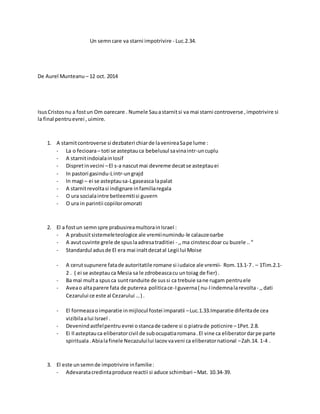 Un semncare va starni impotrivire - Luc.2.34.
De Aurel Munteanu – 12 oct. 2014
IsusCristosnu a fostun Om oarecare . Numele Sauastarnitsi va mai starni controverse ,impotrivire si
la final pentruevrei , uimire.
1. A starnitcontroverse si dezbateri chiarde lavenireaSape lume :
- La o fecioara– toti se asteptauca bebelusul savinaintr-uncuplu
- A starnitindoialainIosif
- Dispretinvecini –El s-a nascutmai devreme decatse asteptauei
- In pastori gasindu-Lintr-ungrajd
- In magi – ei se asteptausa-Lgaseasca lapalat
- A starnitrevoltasi indignare infamiliaregala
- O ura socialaintre betleemitisi guvern
- O ura in parintii copiiloromorati
2. El a fostun semnspre prabusireamultorainIsrael :
- A prabusitsistemeleteologice ale vremiinumindu-le calauzeoarbe
- A avutcuvinte grele de spuslaadresatraditiei - ,,ma cinstescdoar cu buzele ..“
- Standardul adusde El era mai inaltdecatal Legii lui Moise
- A cerutsupunere fatade autoritatile romane si iudaice ale vremii- Rom.13.1-7 . – 1Tim.2.1-
2 . ( ei se asteptauca Mesia sa le zdrobeascacu untoiag de fier) .
- Ba mai multa spusca suntranduite de sussi ca trebuie sane rugam pentruele
- Aveao altaparere fata de puterea politicace-Iguverna( nu-Iindemnalarevolta- ,,dati
Cezarului ce este al Cezarului …) .
- El formeazaoimparatie inmijlocul fostei imparatii –Luc.1.33.Imparatie diferitade cea
vizibilaalui Israel .
- Devenindastfelpentru evrei ostancade cadere si o piatrade poticnire –1Pet.2.8.
- Ei Il asteptauca eliberatorcivil de subocupatiaromana.El vine ca eliberatordarpe parte
spirituala.Abialafinele Necazuluilui Iacovvaveni ca eliberatornational –Zah.14. 1-4 .
3. El este unsemnde impotrivire infamilie:
- Adevaratacredintaproduce reactii si aduce schimbari –Mat. 10.34-39.
 