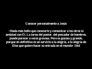 C onocer personalmente a Jesús

  « Nada más bello que conocerle y comunicar a los otros la
amistad con É l. L a tarea del pastor, del pescador de hombres,
   puede parecer a veces gravosa. Pero es gozosa y grande,
porque en definitiva es un servicio a la alegría, a la alegría de
     Dios que quiere hacer su entrada en el mundo» Ibid
 